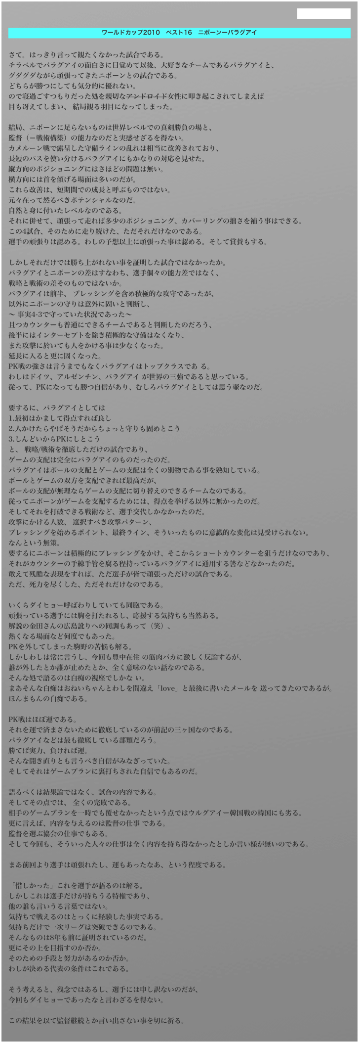 過去のものはこちら

ワールドカップ2010　ベスト16　ニポーンーパラグアイ

さて。はっきり言って観たくなかった試合である。チラベルでパラグアイの面白さに目覚めて以後、大好きなチームであるパラグアイと、グダグダながら頑張ってきたニポーンとの試合である。どちらが勝つにしても気分的に優れない。ので寝過ごすつもりだった処を親切なアンドロイド女性に叩き起こされてしまえば目も冴えてしまい、 結局観る羽目になってしまった。 結局、ニポーンに足らないものは世界レベルでの真剣勝負の場と、監督（＝戦術構築）の能力なのだと実感せざるを得ない。カメルーン戦で露呈した守備ラインの乱れは相当に改善されており、長短のパスを使い分けるパラグアイにもかなりの対応を見せた。縦方向のポジショニングにはさほどの問題は無い。横方向には首を傾げる場面は多いのだが。これら改善は、短期間での成長と呼ぶものではない。元々在って然るべきポテンシャルなのだ。自然と身に付いたレベルなのである。それに併せて、頑張って走れば多少のポジショニング、カバーリングの拙さを補う事はできる。この4試合、そのために走り続けた、ただそれだけなのである。選手の頑張りは認める。わしの予想以上に頑張った事は認める。そして賞賛もする。 しかしそれだけでは勝ち上がれない事を証明した試合ではなかったか。パラグアイとニポーンの差はすなわち、選手個々の能力差ではなく、戦略と戦術の差そのものではないか。パラグアイは前半、 プレッシングを含め積極的な攻守であったが、以外にニポーンの守りは意外に固いと判断し、〜 事実4-3で守っていた状況であった〜且つカウンターも普通にできるチームであると判断したのだろう、後半にはインターセプトを除き積極的な守備はなくなり、また攻撃に於いても人をかける事は少なくなった。延長に入ると更に固くなった。PK戦の強さは言うまでもなくパラグアイはトップクラスであ る。わしはドイツ、アルゼンチン、パラグアイ が世界の三強であると思っている。従って、PKになっても勝つ自信があり、むしろパラグアイとしては思う壷なのだ。 要するに、パラグアイとしては1.最初はかまして得点すれば良し2.人かけたらやばそうだからちょっと守りも固めとこう3.しんどいからPKにしとこうと、 戦略/戦術を徹底しただけの試合であり、ゲームの支配は完全にパラグアイのものだったのだ。パラグアイはボールの支配とゲームの支配は全くの別物である事を熟知している。ボールとゲームの双方を支配できれば最高だが、ボールの支配が無理ならゲームの支配に切り替えのできるチームなのである。従ってニポーンがゲームを支配するためには、得点を挙げる以外に無かったのだ。そしてそれを打破できる戦術など、選手交代しかなかったのだ。攻撃にかける人数、 選択すべき攻撃パターン、プレッシングを始めるポイント、最終ライン、そういったものに意識的な変化は見受けられない。なんという無策。要するにニポーンは積極的にプレッシングをかけ、そこからショートカウンターを狙うだけなのであり、それがカウンターの手練手管を腐る程持っているパラグアイに通用する筈などなかったのだ。敢えて残酷な表現をすれば、ただ選手が皆で頑張っただけの試合である。ただ、死力を尽くした、ただそれだけなのである。 いくらダイヒョー呼ばわりしていても同胞である。頑張っている選手には胸を打たれるし、応援する気持ちも当然ある。解説の金田さんの広島訛りへの同調もあって（笑）、熱くなる場面など何度でもあった。PKを外してしまった駒野の苦悩も解る。しかしわしは常に言うし、今回も豊中在住 の筋肉バカに激しく反論するが、誰が外したとか誰が止めたとか、全く意味のない話なのである。そんな処で語るのは白痴の視座でしかな い。まあそんな白痴はおねいちゃんとわしを間違え「love」と最後に書いたメールを 送ってきたのであるが。　　　　 　　ほんまもんの白痴である。 PK戦はほぼ運である。それを運で済まさないために徹底しているのが前記の三ヶ国なのである。パラグアイなどは最も徹底している部類だろう。勝てば実力、負ければ運。そんな開き直りとも言うべき自信がみなぎっていた。そしてそれはゲームプランに裏打ちされた自信でもあるのだ。 語るべくは結果論ではなく、試合の内容である。そしてその点では、 全くの完敗である。相手のゲームプランを一時でも覆せなかったという点ではウルグアイー韓国戦の韓国にも劣る。更に言えば、内容を与えるのは監督の仕事 である。監督を選ぶ協会の仕事でもある。そして今回も、そういった人々の仕事は全く内容を持ち得なかったとしか言い様が無いのである。 まあ前回より選手は頑張れたし、運もあったなあ、という程度である。 「惜しかった」これを選手が語るのは解る。しかしこれは選手だけが持ちうる特権であり、他の誰も言いうる言葉ではない。気持ちで戦えるのはとっくに経験した事実である。気持ちだけで一次リーグは突破できるのである。そんなものは8年も前に証明されているのだ。更にその上を目指すのか否か。そのための手段と努力があるのか否か。わしが決める代表の条件はこれである。 そう考えると、残念ではあるし、選手には申し訳ないのだが、今回もダイヒョーであったなと言わざるを得ない。 この結果を以て監督継続とか言い出さない事を切に祈る。