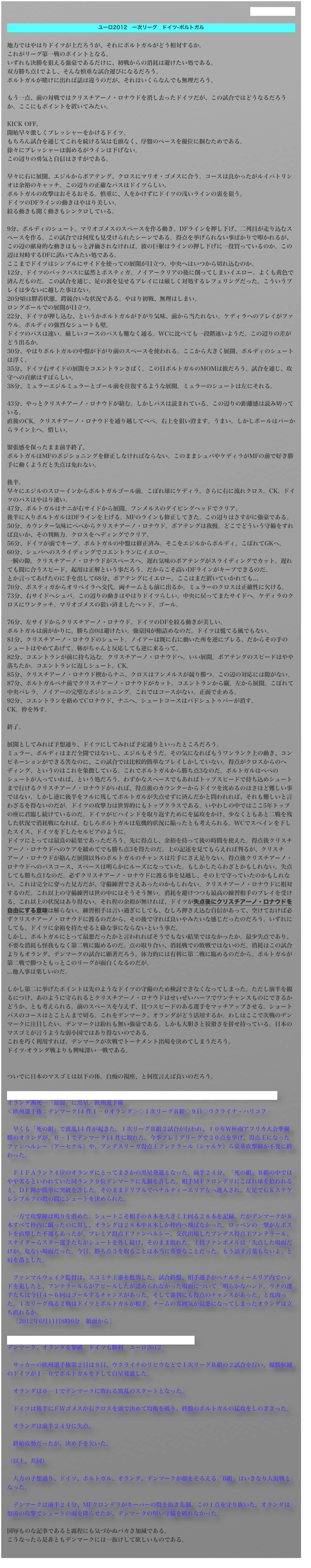 過去のものはこちら

ユーロ2012　一次リーグ　ドイツ-ポルトガル

地力ではやはりドイツが上だろうが、それにポルトガルがどう相対するか。
これがリーグ第一戦のポイントとなる。
いずれも決勝を狙える強豪であるだけに、初戦からの消耗は避けたい処である。
双方勝ち点1でよし、そんな慎重な試合運びになるだろう。
ポルトガルが賭けに出れば話は違うのだが、それはいくらなんでも無理だろう。

もう一点、前の対戦ではクリスチアーノ・ロナウドを消し去ったドイツだが、この試合ではどうなるだろうか。ここにもポイントを置いてみたい。

KICK OFF。
開始早々激しくプレッシャーをかけるドイツ。
もちろん試合を通じてこれを続ける気は毛頭なく、序盤のペースを優位に掴むためである。
徐々にプレッシャーは弱めるがラインは下げない。
この辺りの勇気と自信はさすがである。

早々に右に展開、エジルからボアテング、クロスにマリオ・ゴメスに合う。コースは良かったがルイパトリシオは余裕のキャッチ。この辺りの正確なパスはドイツらしい。
ポルトガルの攻撃はおそるおそる。慎重に、人をかけずにドイツの浅いラインの裏を狙う。
ドイツのDFラインの動きはやはり美しい。
絞る動きも開く動きもシンクロしている。

9分、ポルディのシュート。マリオゴメスのスペースを作る動き。DFラインを押し下げ、二列目が走り込むスペースを作る。この試合では何度も見受けられたシーンである。得点を挙げられない事ばかりで叩かれるが、この辺の献身的な動きはもっと評価されなければ。彼の巨躯はラインの押し下げに一役買っているのか。この辺は対峙するDFに訊いてみたい処である。
ここまでドイツはシンプルにサイドを使っての展開が目立つ。中央へはいつから切れ込むのか。
12分、ドイツのバックパスに猛然とポスティガ。ノイアークリアの後に削ってしまいイエロー。よくも黄色で済んだものだ。この試合を通じ、足の裏を見せるプレイには厳しく対処するレフェリングだった。こういうプレイは少ないに越した事はない。
20分頃は膠着状態。鍔競合いな状況である。やはり初戦、無理はしまい。
ロングボールでの展開が目立つ。
22分、ドイツが押し込む、というかポルトガルが下がり気味、前から当たれない。ケディラへのプレイがファウル。ポルディの強烈なシュートも壁。
ドイツのパスは速い。厳しいコースのパスも難なく通る。WCに比べても一段階速いようだ。この辺りの差がどう出るか。
30分、やはりポルトガルの中盤が下がり前のスペースを使われる。ここから大きく展開、ポルディのシュートは浮く。
35分、ドイツ右サイドの展開をコエントランさばく。この日ポルトガルのMOMは彼だろう。試合を通じ、攻守への貢献はすばらしい。
38分、ミュラーエジルミュラーとゴール前を往復するような展開。ミュラーのシュートは左にそれる。

43分、やっとクリスチアーノ・ロナウドが絡む。しかしパスは読まれている。この辺りの距離感は読み切っている。
直後のCK。クリスチアーノ・ロナウドを通り越してペペ。右上を狙い澄ます。うまい。しかしボールはバーからライン上へ。惜しい。

緊張感を保ったまま前半終了。
ポルトガルはMFのポジショニングを修正しなければならない。このままシュバやケディラがMFの前で好き勝手に動くようだと失点は免れない。

後半。
早々にエジルのスローインからポルトガルゴール前。こぼれ球にケディラ。さらに右に流れクロス。CK。ドイツのパスはやはり速い。
47分、ポルトガルはナニが右サイドから展開。フンメルスのダイビングヘッドでクリア。
後半に入りポルトガルはDFラインを上げる。MFのラインも修正してきた。この辺りはさすがに強豪である。
50分、カウンター気味にペペからクリスチアーノ・ロナウド。ボアテングは我慢。どこでどういう守備をすれば良いか、その判断力。クロスをヘディングでクリア。
56分、ドイツが前でキープ。ポルトガルの中盤は修正済み。そこをエジルからポルディ。こぼれてGKへ。
60分、シュバへのスライディングでコエントランにイエロー。
一瞬の隙。クリスチアーノ・ロナウドがスペースへ。遅れ気味のボアテングがスライディングでカット。遅れても間に合うスピード。起用は正解という事だろう。だからこそ高いDFラインがキープできるのだ。
とか言ってあげたのに手を出して68分、ボアテングにイエロー。ここはまだ置いていかれても...
70分、ポスティガからオリベイラへ交代。両チームとも前に出るか。ミュラーのクロスは正確性に欠ける。
73分、右サイドへシュバ。この辺りの動きはやはりドイツらしい。中央に戻ってまたサイドへ。ケディラのクロスにワンタッチ。マリオゴメスの狙い済ましたヘッド。ゴール。

76分、左サイドからクリスチアーノ・ロナウド。ドイツのDFを絞る動きが美しい。
ポルトガルは前がかりに。勝ち点0は避けたい。強豪国が鮨詰めなのだ。ドイツは慌てる風でもない。
81分、クリスチアーノ・ロナウドのシュート。ノイアーは既に右に動いた所を逆にブレる。だからその手のシュートはやめてあげて。躰がちゃんと反応しても逆に来るって。
82分、コエントランが前に持ち込む。クリスチアーノ・ロナウドへ。いい展開。ボアテングのスピードはやや落ちたか。コエントランに返しシュート。CK。
85分、クリスチアーノ・ロナウド楔からナニ。クロスはフンメルスが競り勝つ。この辺の対応には隙がない。
87分、ポルトガルペナ前でクリスチアーノ・ロナウドがカット。コエントランから縦。左から展開。こぼれて中央バレラ。ノイアーの完璧なポジショニング。これではコースがない。正面で止める。
92分、コエントランを絡めてCロナウド、ナニへ。シュートコースはバドシュトゥバーが消す。
CK。枠を外す。

終了。

展開としてみれば予想通り、ドイツにしてみれば予定通りといったところだろう。
ミュラー、ポルディはまだ全開ではないし、エジルもそうだ。その気になればもうワンランク上の動き、コンビネーションができる筈なのに、この試合では比較的簡単なプレイしかしていない。得点がクロスからのヘディング、というのはこれを象徴している。これでポルトガルから勝ち点3なのだ。ポルトガルはペペのシュートが入っていれば、という処だろう。わずかなスペースでもあればトップスピードで持ち込めシュートまで行けるクリスチアーノ・ロナウドがいれば、得点後のカウンターからドイツを沈めるのはさほど難しい事ではない。しかし逆に後半をフルに残してポルトガルが失点せずに済んだかと問われれば、それも難しいと言わざるを得ないのだが。ドイツの攻撃力は世界的にもトップクラスである。いやわしの中ではここ5年トップの座に君臨し続けているのだ。ドイツがビハインドを取り返すためにを猛攻をかけ、少なくともあと二戦を残した状況で消耗戦になれば、むしろポルトガルは危機的状況に陥ったとも考えられる。WCでスペインを下したスイス、ドイツを下したセルビアのように。
ドイツにとっては最良の結果であっただろう。先に得点し、余裕を持って後の時間を使えた。得点後クリスチアーノ・ロナウドへのケアを緩めてでも勝ち点3を得たのだ。上の記述を見てもらえれば判るが、クリスチアーノ・ロナウドが絡んだ展開以外のポルトガルのチャンスは片手にさえ足りない。得点後クリスチアーノ・ロナウドへのパスコース、スペースは明らかにルーズになっていた。もしかしたらわざとかもしれない。失点しても勝ち点1なのだ。必ずクリスチアーノ・ロナウドに渡る事を見越し、その上で守っていたのかもしれない。これは完全に穿った見方だが、守備練習でさえあったのかもしれない。クリスチアーノ・ロナウドに相対するのだ。これ以上の守備練習は世の中にはそうそう無い。消耗を避けつつも最高の練習相手のプレイを受ける、これ以上の状況はあり得ない。それ程の余裕が無ければ、ドイツが失点後にクリスチアーノ・ロナウドを自由にする意味は解らない。練習相手は言い過ぎにしても、むしろ押さえ込む自信があって、空けておけば必ずクリスチアーノ・ロナウドに渡るのだから、その後で守れば良いやみたいな感じだったのだろう。いずれにしても、ドイツに余裕を持たせると碌な事にならないという事だ。
しかし、ポルトガルにとって最悪だったかと言われればそうでもない結果ではなかったか。最少失点であり、不要な消耗も怪我もなく第二戦に臨めるのだ。点の取り合い、消耗戦での敗戦ではないのだ。消耗はこの試合よりもオランダ、デンマークの試合に顕著だろう。体力的には有利に第二戦に臨めるのだから。ポルトガルが第二戦で勝つともっとこのリーグが面白くなるのだが。
...他人事は楽しいのだ。

しかし第二に挙げたポイントは先のようなドイツの守備のため検討できなくなってしまった。ただし前半を観るにつけ、あのように守られるとクリスチアーノ・ロナウドはせいぜいハーフでワンチャンスものにできるかどうか、とも考えられる。前のスペースを与えず、且つスピードのある選手をマッチアップさせる。ショートパスのコースはとことんまで切る。これをデンマーク、オランダがどう活用するか。わしはここで次戦のデンマークに注目したい。デンマークは紛れも無い強豪である。しかも大胆さと狡猾さを併せ持っている。日本のマスゴミが言うような弱小国ではあり得ないのである。
これを巧く利用すれば、デンマークが次戦でトーナメント出場を決めてしまうだろう。
ドイツ-オランダ戦よりも興味深い一戦である。


ついでに日本のマスゴミは以下の体。白痴の視座、と何度言えば良いのだろう。

http://www.nikkansports.com/soccer/world/euro/2012/news/p-sc-tp3-20120611-965536.html
オランダ瀕死…「最弱」に黒星／欧州選手権
＜欧州選手権：デンマーク14 件１－０オランダ＞◇１次リーグＢ組◇９日◇ウクライナ・ハリコフ

　早くも「死の組」で波乱14 件が起きた。１次リーグＢ組２試合が行われ、１０年Ｗ杯南アフリカ大会準優勝のオランダが、０－１でデンマーク14 件に敗れた。今季プレミアリーグで３０点を挙げ、得点王になったファンペルシー（アーセナル）や、ブンデスリーガ得点王フンテラール（シャルケ）ら豪華攻撃陣が不発に終わった。

　ＦＩＦＡランク４位のオランダにとってまさかの黒星発進となった。前半２４分、「死の組」Ｂ組の中ではやや劣るといわれていた同ランク９位デンマークに先制を許した。相手ＭＦクロンデリにこぼれ球を拾われると、ＤＦ陣が簡単に突破を許した。そのままドリブルでペナルティーエリア左へ進入され、左足でＧＫステケレンブルフの股の間にシュートを決められた。

　一方で攻撃陣は鳴りを潜めた。シュートこそ相手の８本を大きく上回る２８本を記録。だがデンマークが８本すべて枠内に蹴ったのに対し、オランダは２８本中８本しか枠内へ飛ばなかった。ロッベンの一撃が左ポストを直撃した不運もあったが、プレミア得点王ファンペルシー、交代出場したブンデス得点王フンテラール、スナイダーらスター選手たちがシュートを外し続け、そのまま敗れた。主将ファンボメルは「失点した場面だけが、危ない場面だった。今日、勝ち点３を取ることは本当に重要なことだった。もう話す言葉もないよ」と肩を落とした。

　ファンマルウェイク監督は、スコミナ主審を批判した。試合終盤、相手選手がペナルティーエリア内でハンドを犯したと、フンテラールらがアピールしたが認められなかった場面について「明らかなハンド。ウチの選手たちは今日４～６回はゴールするチャンスがあった。そして審判にも得点のチャンスがあった」と皮肉った。１次リーグ残る２戦はドイツとポルトガルが相手。チームの雰囲気が最悪になってしまったオランダは立ち直れるか。
　［2012年6月11日8時6分　紙面から］

http://photo.sankei.jp.msn.com/essay/data/2012/06/0610soccer/
デンマーク、オランダを撃破　ドイツも勝利　ユーロ2012

　サッカーの欧州選手権第２日は９日、ウクライナのリビウなどで１次リーグＢ組の２試合を行い、優勝候補のドイツが１―０でポルトガルを下して白星発進した。

　オランダは０―１でデンマークに敗れる波乱のスタートとなった。

　ドイツは後半にＦＷゴメスが右クロスを頭で決めて均衡を破り、終盤のポルトガルの猛攻をしのぎきった。

　オランダは前半２４分に失点。

　終始攻勢だったが、決め手を欠いた。

（以上、共同）

　大方の予想通り、ドイツ、ポルトガル、オランダ、デンマークが顔をそろえる「B組」はいきなり大混戦となった。

　デンマークは前半２４分、MFクロンデリがキーパーの股を抜き先制。この１点を守り抜いた。オランダは怒涛の攻撃でシュートの雨を降らせたが、デンマークの堅い守備を破れなかった。 

国辱ものな記事であると露程にも気づかぬバカさ加減である。
こうなったら是非ともデンマークには一抜けして欲しいものである。
