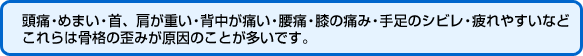 頭痛・めまい・首、肩が重い・背中が痛い・腰痛・膝の痛み・手足のシビレ・疲れやすいなどこれらは骨格の歪みが原因のことが多いです。